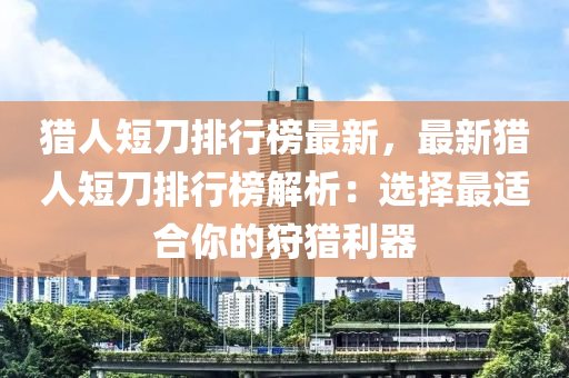 獵人短刀排行榜最新，最新獵人短刀排行榜解析：選擇最適合你的狩獵利器