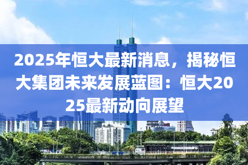 2025年恒大最新消息，揭秘恒大集團(tuán)未來(lái)發(fā)展藍(lán)圖：恒大2025最新動(dòng)向展望