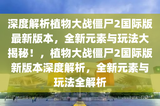 深度解析植物大戰(zhàn)僵尸2國際版最新版本，全新元素與玩法大揭秘！，植物大戰(zhàn)僵尸2國際版新版本深度解析，全新元素與玩法全解析