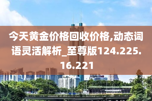 今天黄金价格回收价格,动态词语灵活解析_至尊版124.225.16.221