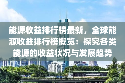 能源收益排行榜最新，全球能源收益排行榜概覽：探究各類能源的收益狀況與發(fā)展趨勢(shì)