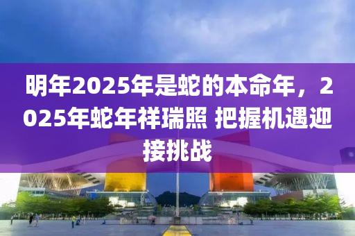 明年2025年是蛇的本命年，2025年蛇年祥瑞照 把握機(jī)遇迎接挑戰(zhàn)