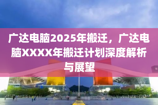 廣達(dá)電腦2025年搬遷，廣達(dá)電腦XXXX年搬遷計(jì)劃深度解析與展望