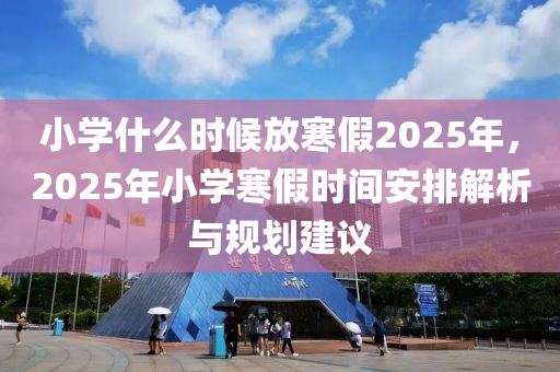 小學(xué)什么時(shí)候放寒假2025年，2025年小學(xué)寒假時(shí)間安排解析與規(guī)劃建議