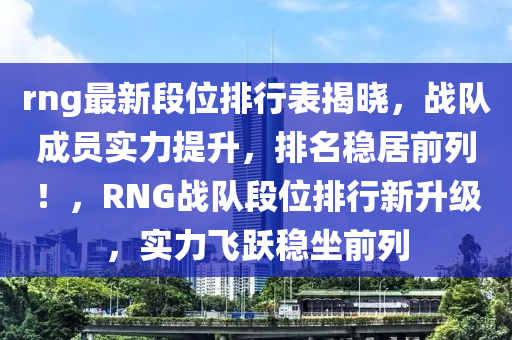 rng最新段位排行表揭曉，戰(zhàn)隊(duì)成員實(shí)力提升，排名穩(wěn)居前列！，RNG戰(zhàn)隊(duì)段位排行新升級，實(shí)力飛躍穩(wěn)坐前列