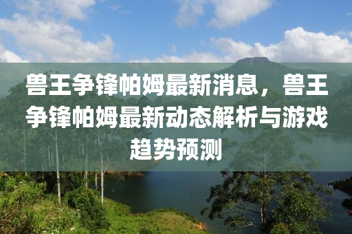 獸王爭鋒帕姆最新消息，獸王爭鋒帕姆最新動態(tài)解析與游戲趨勢預測