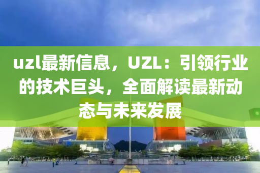 uzl最新信息，UZL：引領行業(yè)的技術巨頭，全面解讀最新動態(tài)與未來發(fā)展