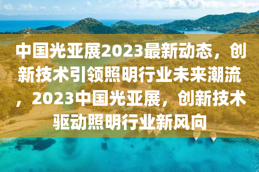 中國(guó)光亞展2023最新動(dòng)態(tài)，創(chuàng)新技術(shù)引領(lǐng)照明行業(yè)未來(lái)潮流，2023中國(guó)光亞展，創(chuàng)新技術(shù)驅(qū)動(dòng)照明行業(yè)新風(fēng)向