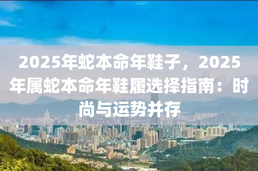 2025年蛇本命年鞋子，2025年屬蛇本命年鞋履選擇指南：時(shí)尚與運(yùn)勢(shì)并存