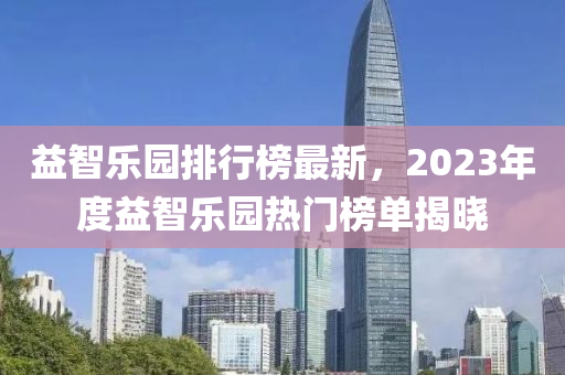 益智樂(lè)園排行榜最新，2023年度益智樂(lè)園熱門榜單揭曉