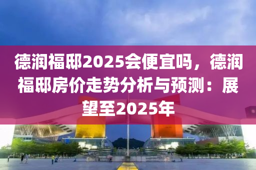 德潤福邸2025會便宜嗎，德潤福邸房價走勢分析與預(yù)測：展望至2025年