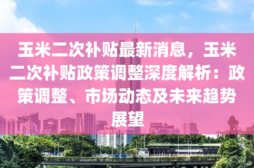 玉米二次補(bǔ)貼最新消息，玉米二次補(bǔ)貼政策調(diào)整深度解析：政策調(diào)整、市場動態(tài)及未來趨勢展望