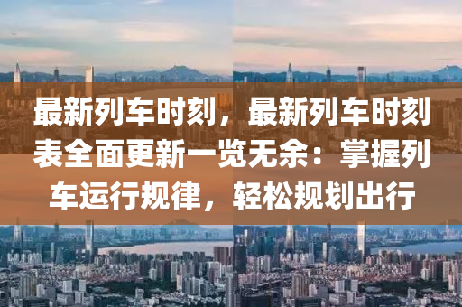 最新列車時刻，最新列車時刻表全面更新一覽無余：掌握列車運行規(guī)律，輕松規(guī)劃出行