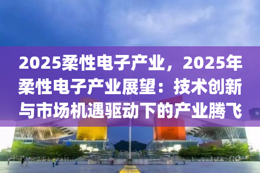 2025柔性電子產(chǎn)業(yè)，2025年柔性電子產(chǎn)業(yè)展望：技術(shù)創(chuàng)新與市場(chǎng)機(jī)遇驅(qū)動(dòng)下的產(chǎn)業(yè)騰飛