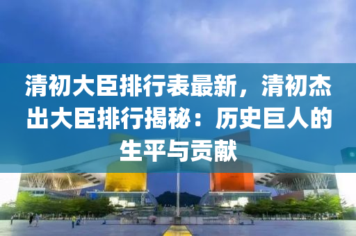 清初大臣排行表最新，清初杰出大臣排行揭秘：歷史巨人的生平與貢獻