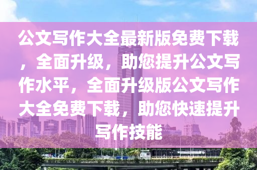 公文寫作大全最新版免費(fèi)下載，全面升級(jí)，助您提升公文寫作水平，全面升級(jí)版公文寫作大全免費(fèi)下載，助您快速提升寫作技能