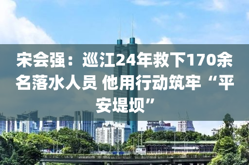 宋會強(qiáng)：巡江24年救下170余名落水人員 他用行動筑牢“平安堤壩”