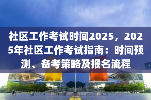 社區(qū)工作考試時(shí)間2025，2025年社區(qū)工作考試指南：時(shí)間預(yù)測、備考策略及報(bào)名流程