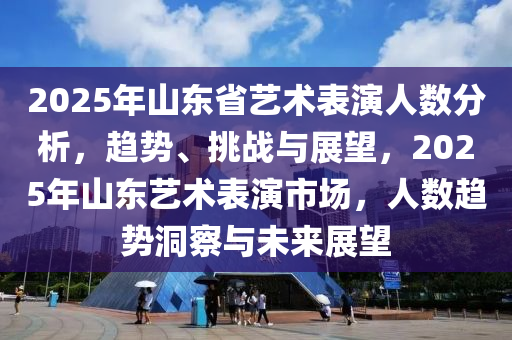 2025年山東省藝術(shù)表演人數(shù)分析，趨勢、挑戰(zhàn)與展望，2025年山東藝術(shù)表演市場，人數(shù)趨勢洞察與未來展望