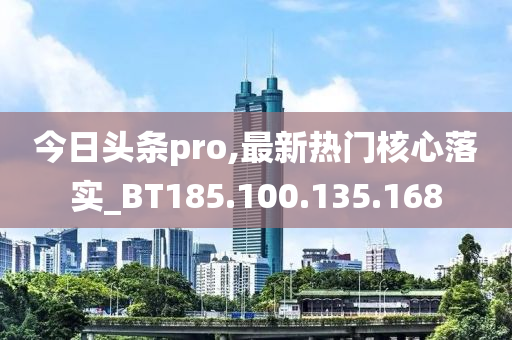 今日頭條pro,最新熱門核心落實(shí)_BT185.100.135.168