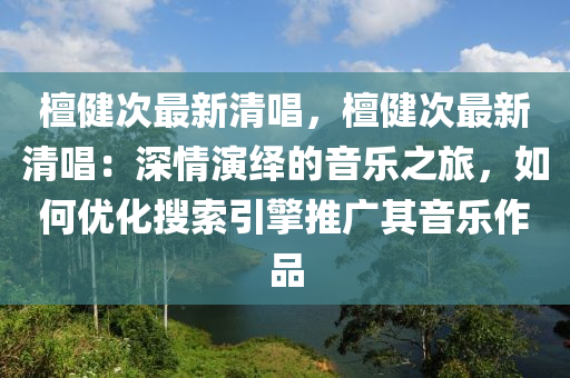 檀健次最新清唱，檀健次最新清唱：深情演繹的音樂之旅，如何優(yōu)化搜索引擎推廣其音樂作品