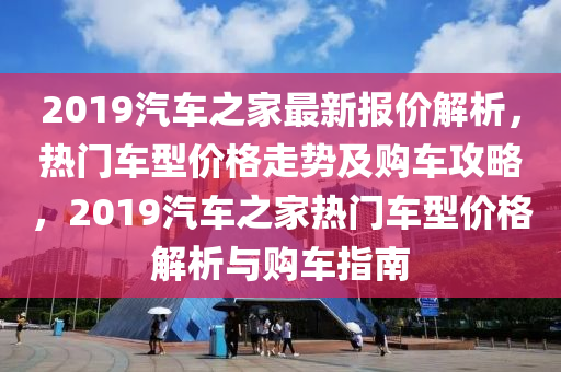 2019汽車之家最新報(bào)價(jià)解析，熱門車型價(jià)格走勢(shì)及購(gòu)車攻略，2019汽車之家熱門車型價(jià)格解析與購(gòu)車指南