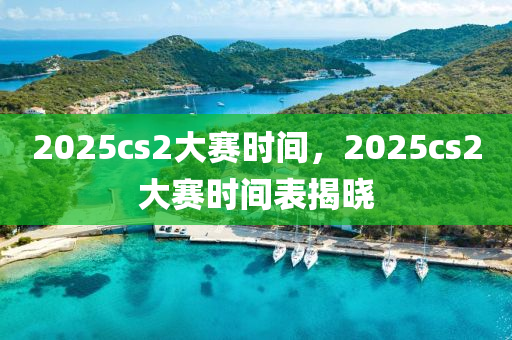 2025cs2大賽時間，2025cs2大賽時間表揭曉