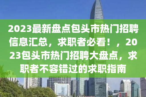 2023最新盤點(diǎn)包頭市熱門招聘信息匯總，求職者必看！，2023包頭市熱門招聘大盤點(diǎn)，求職者不容錯(cuò)過的求職指南