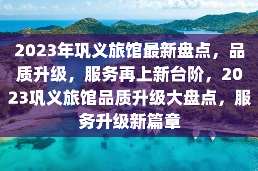 2023年鞏義旅館最新盤點，品質(zhì)升級，服務(wù)再上新臺階，2023鞏義旅館品質(zhì)升級大盤點，服務(wù)升級新篇章