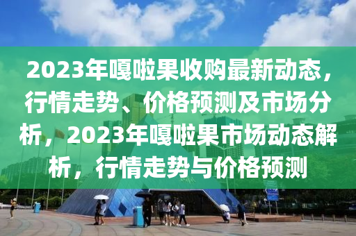 2023年嘎啦果收購最新動態(tài)，行情走勢、價格預測及市場分析，2023年嘎啦果市場動態(tài)解析，行情走勢與價格預測