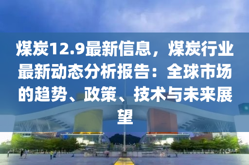 煤炭12.9最新信息，煤炭行業(yè)最新動態(tài)分析報告：全球市場的趨勢、政策、技術(shù)與未來展望