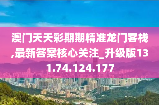 澳門天天彩期期精準龍門客棧,最新答案核心關注_升級版131.74.124.177