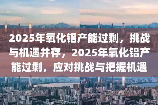 2025年氧化鋁產(chǎn)能過剩，挑戰(zhàn)與機(jī)遇并存，2025年氧化鋁產(chǎn)能過剩，應(yīng)對挑戰(zhàn)與把握機(jī)遇