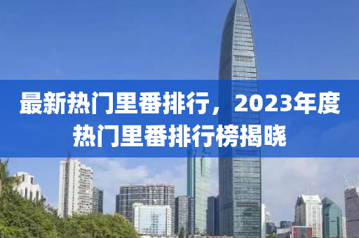 最新熱門里番排行，2023年度熱門里番排行榜揭曉