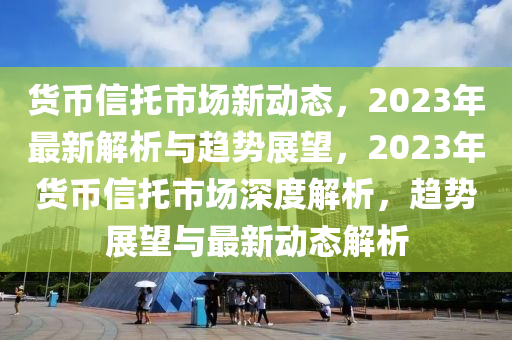 貨幣信托市場新動態(tài)，2023年最新解析與趨勢展望，2023年貨幣信托市場深度解析，趨勢展望與最新動態(tài)解析