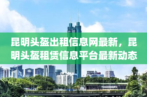 昆明頭盔出租信息網(wǎng)最新，昆明頭盔租賃信息平臺最新動態(tài)