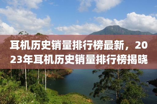 耳機(jī)歷史銷(xiāo)量排行榜最新，2023年耳機(jī)歷史銷(xiāo)量排行榜揭曉