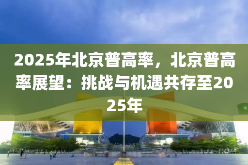 2025年北京普高率，北京普高率展望：挑戰(zhàn)與機遇共存至2025年