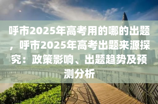 呼市2025年高考用的哪的出題，呼市2025年高考出題來源探究：政策影響、出題趨勢及預測分析