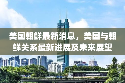 美國朝鮮最新消息，美國與朝鮮關(guān)系最新進展及未來展望