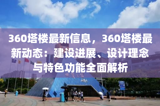 360塔樓最新信息，360塔樓最新動態(tài)：建設(shè)進展、設(shè)計理念與特色功能全面解析