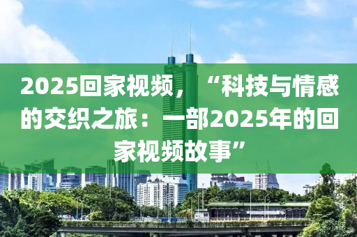 2025回家視頻，“科技與情感的交織之旅：一部2025年的回家視頻故事”