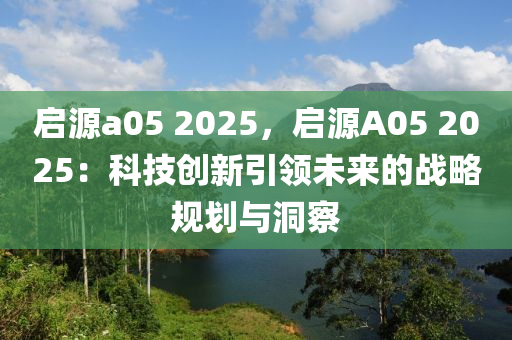 啟源a05 2025，啟源A05 2025：科技創(chuàng)新引領(lǐng)未來的戰(zhàn)略規(guī)劃與洞察