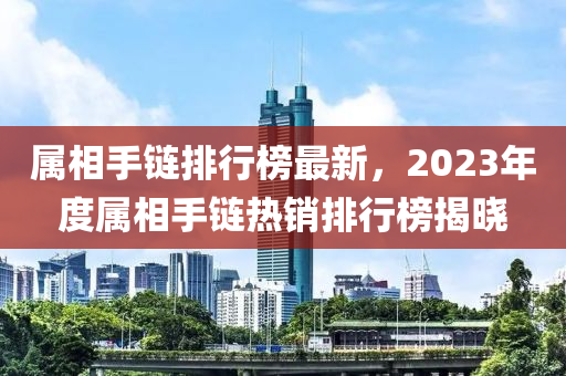 屬相手鏈排行榜最新，2023年度屬相手鏈熱銷(xiāo)排行榜揭曉