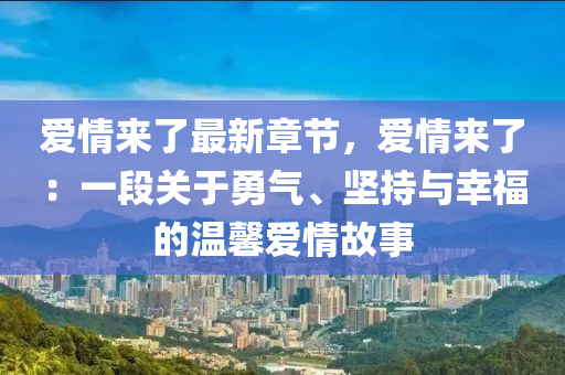 愛情來了最新章節(jié)，愛情來了：一段關于勇氣、堅持與幸福的溫馨愛情故事