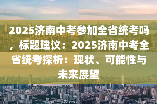 2025濟南中考參加全省統(tǒng)考嗎，標題建議：2025濟南中考全省統(tǒng)考探析：現(xiàn)狀、可能性與未來展望