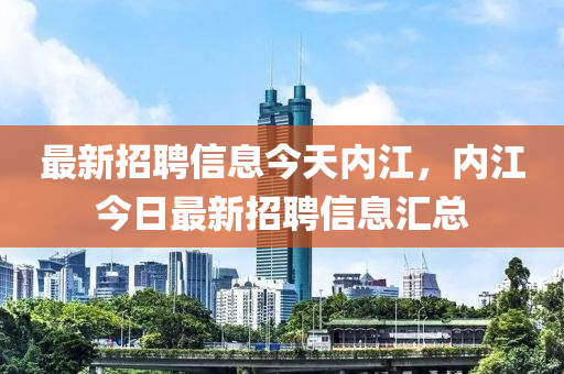 最新招聘信息今天內(nèi)江，內(nèi)江今日最新招聘信息匯總