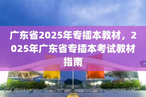 廣東省2025年專插本教材，2025年廣東省專插本考試教材指南