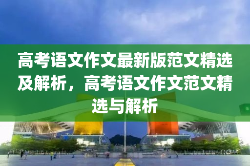 高考語文作文最新版范文精選及解析，高考語文作文范文精選與解析