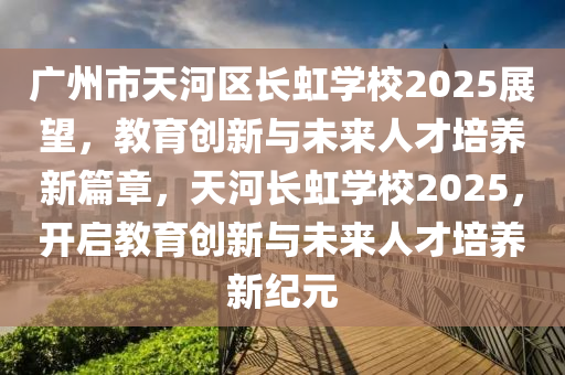 廣州市天河區(qū)長虹學(xué)校2025展望，教育創(chuàng)新與未來人才培養(yǎng)新篇章，天河長虹學(xué)校2025，開啟教育創(chuàng)新與未來人才培養(yǎng)新紀(jì)元